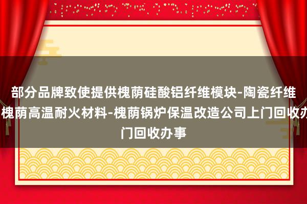 部分品牌致使提供槐荫硅酸铝纤维模块-陶瓷纤维板-槐荫高温耐火材料-槐荫锅炉保温改造公司上门回收办事
